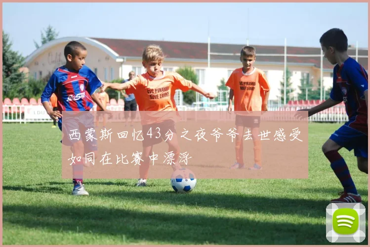 西蒙斯回忆43分之夜爷爷去世感受如同在比赛中漂浮