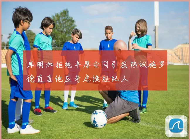 库明加拒绝丰厚合同引发热议施罗德直言他应考虑换经纪人