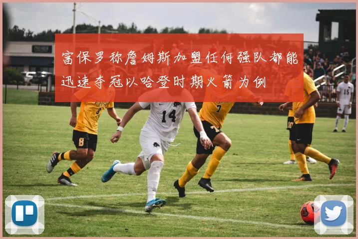 富保罗称詹姆斯加盟任何强队都能迅速夺冠以哈登时期火箭为例
