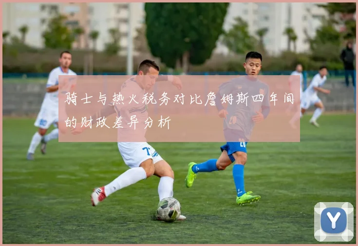 骑士与热火税务对比詹姆斯四年间的财政差异分析