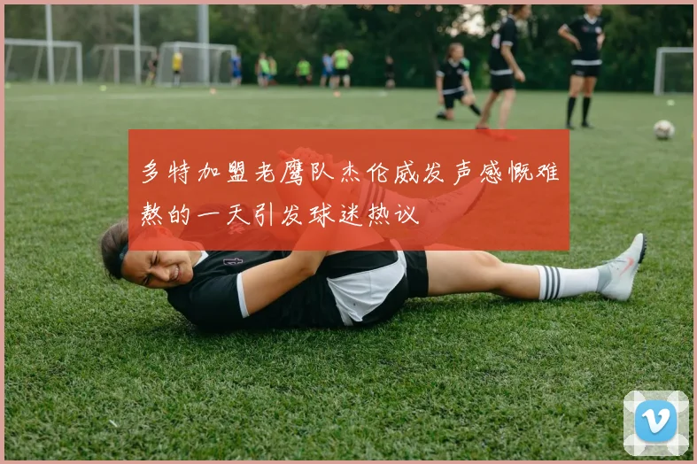 多特加盟老鹰队杰伦威发声感慨难熬的一天引发球迷热议