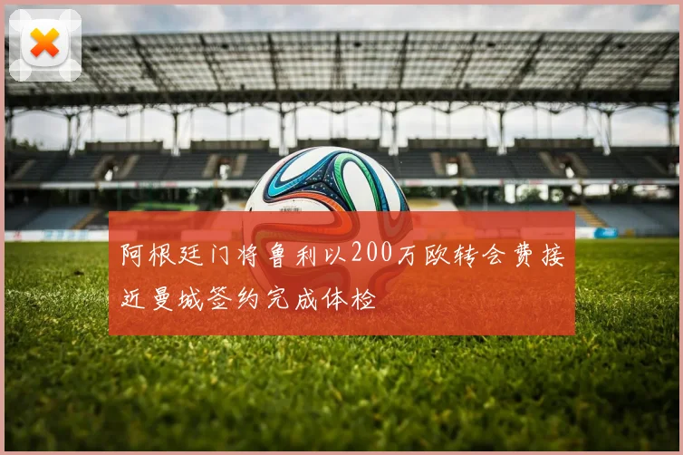 阿根廷门将鲁利以200万欧转会费接近曼城签约完成体检